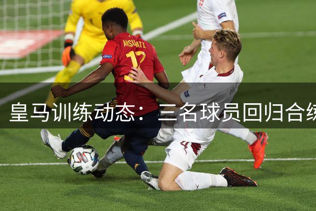 皇马训练动态：三名球员回归合练，四人仍在康复